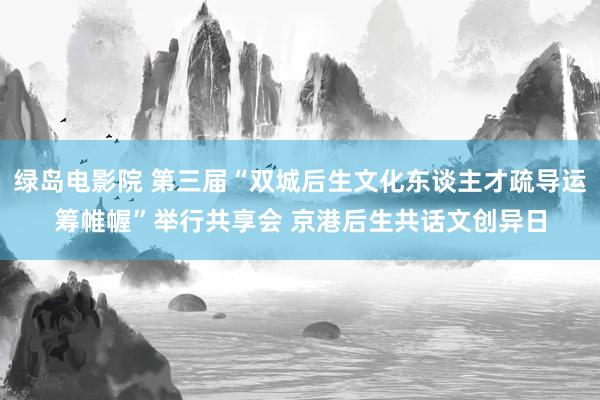 绿岛电影院 第三届“双城后生文化东谈主才疏导运筹帷幄”举行共享会 京港后生共话文创异日