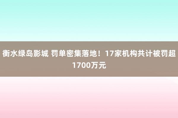 衡水绿岛影城 罚单密集落地！17家机构共计被罚超1700万元