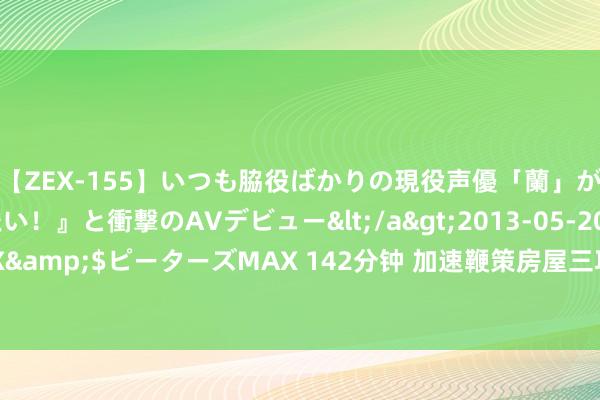 【ZEX-155】いつも脇役ばかりの現役声優「蘭」が『私も主役になりたい！』と衝撃のAVデビュー</a>2013-05-20ピーターズMAX&$ピーターズMAX 142分钟 加速鞭策房屋三项轨制成就，各地试点责任阐扬如何？