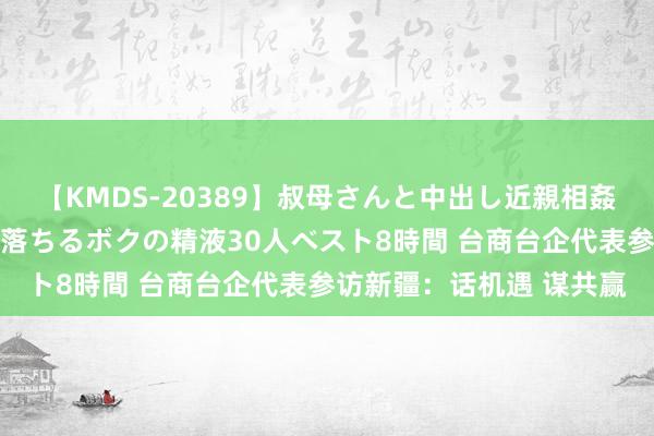 【KMDS-20389】叔母さんと中出し近親相姦 叔母さんの身体を伝い落ちるボクの精液30人ベスト8時間 台商台企代表参访新疆：话机遇 谋共赢