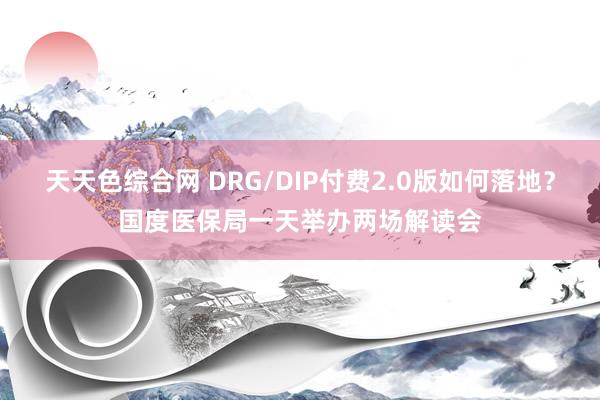 天天色综合网 DRG/DIP付费2.0版如何落地？国度医保局一天举办两场解读会