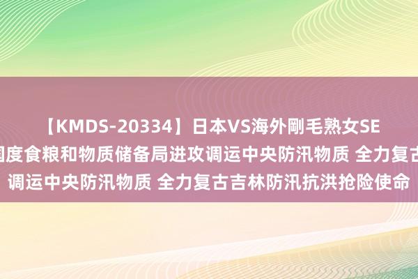 【KMDS-20334】日本VS海外剛毛熟女SEX対決！！40人8時間 国度食粮和物质储备局进攻调运中央防汛物质 全力复古吉林防汛抗洪抢险使命