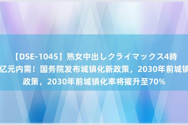 【DSE-1045】熟女中出しクライマックス4時間 4 拉动至少三万亿元内需！国务院发布城镇化新政策，2030年前城镇化率将擢升至70%