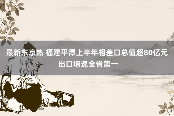 最新东京热 福建平潭上半年相差口总值超80亿元 出口增速全省第一