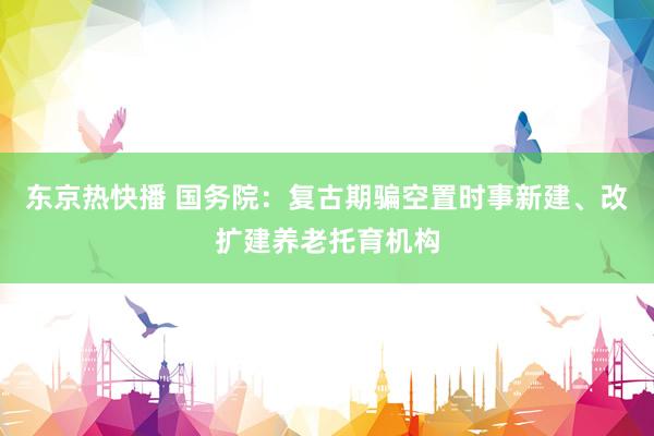 东京热快播 国务院：复古期骗空置时事新建、改扩建养老托育机构