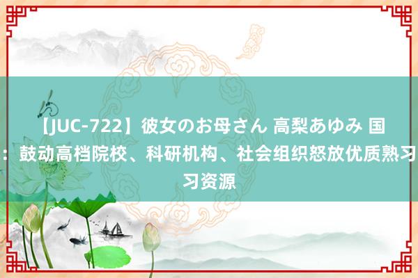 【JUC-722】彼女のお母さん 高梨あゆみ 国务院：鼓动高档院校、科研机构、社会组织怒放优质熟习资源