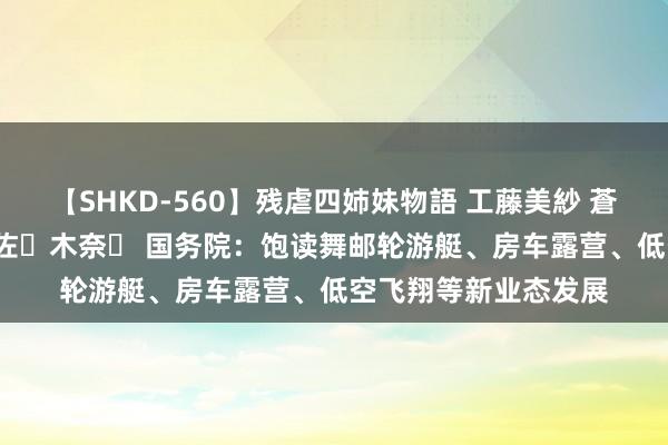 【SHKD-560】残虐四姉妹物語 工藤美紗 蒼井さくら 中谷美結 佐々木奈々 国务院：饱读舞邮轮游艇、房车露营、低空飞翔等新业态发展