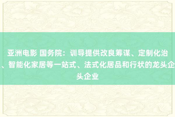 亚洲电影 国务院：训导提供改良筹谋、定制化治装、智能化家居等一站式、法式化居品和行状的龙头企业