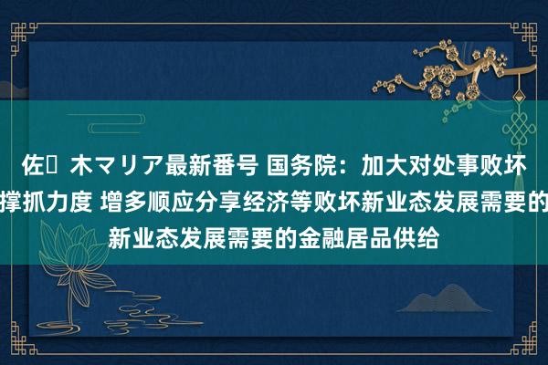 佐々木マリア最新番号 国务院：加大对处事败坏要点范围信贷撑抓力度 增多顺应分享经济等败坏新业态发展需要的金融居品供给