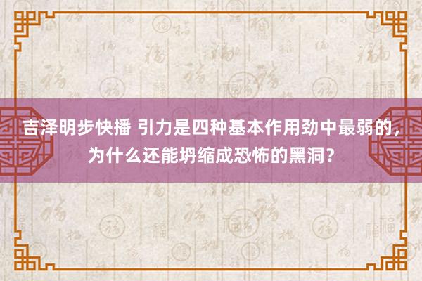 吉泽明步快播 引力是四种基本作用劲中最弱的，为什么还能坍缩成恐怖的黑洞？