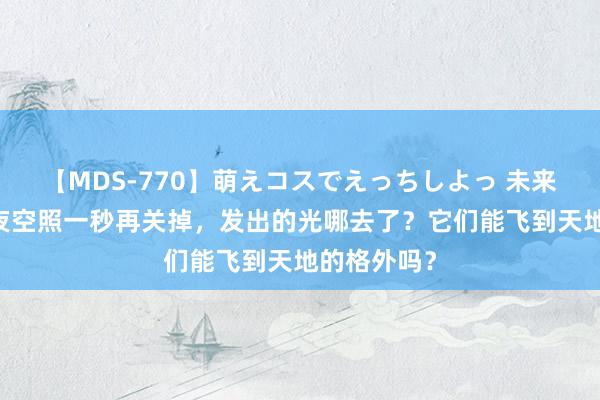 【MDS-770】萌えコスでえっちしよっ 未来 手电筒向夜空照一秒再关掉，发出的光哪去了？它们能飞到天地的格外吗？