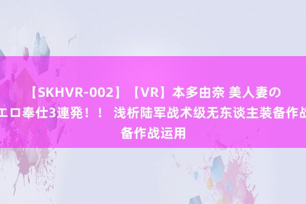 【SKHVR-002】【VR】本多由奈 美人妻の肉体エロ奉仕3連発！！ 浅析陆军战术级无东谈主装备作战运用