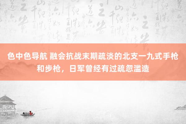 色中色导航 融会抗战末期疏淡的北支一九式手枪和步枪，日军曾经有过疏忽滥造