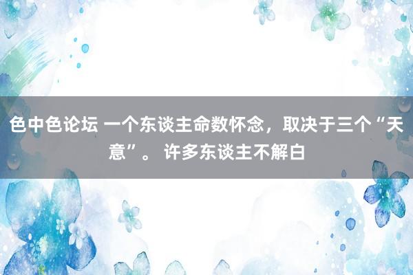 色中色论坛 一个东谈主命数怀念，取决于三个“天意”。 许多东谈主不解白