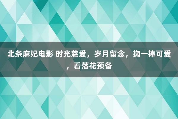 北条麻妃电影 时光慈爱，岁月留念，掬一捧可爱，看落花预备