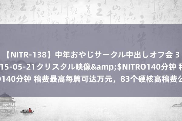 【NITR-138】中年おやじサークル中出しオフ会 3 杏</a>2015-05-21クリスタル映像&$NITRO140分钟 稿费最高每篇可达万元，83个硬核高稿费公众号投稿平台【一】