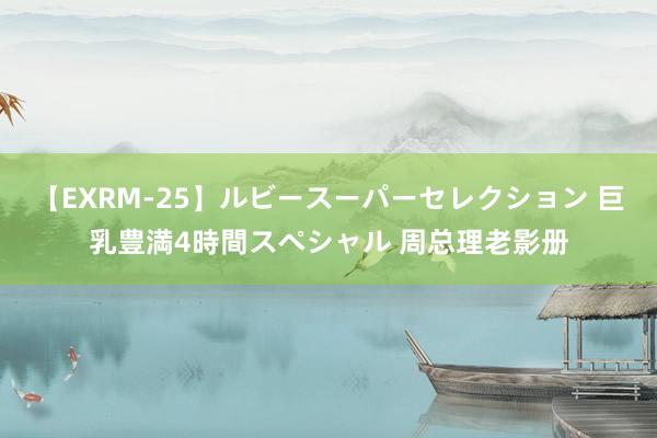 【EXRM-25】ルビースーパーセレクション 巨乳豊満4時間スペシャル 周总理老影册