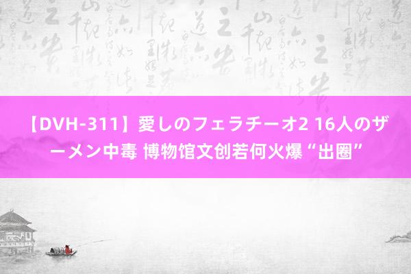 【DVH-311】愛しのフェラチーオ2 16人のザーメン中毒 博物馆文创若何火爆“出圈”