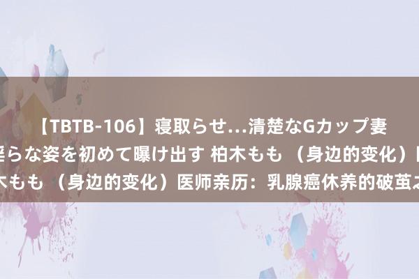 【TBTB-106】寝取らせ…清楚なGカップ妻が背徳感の快楽を知り淫らな姿を初めて曝け出す 柏木もも （身边的变化）医师亲历：乳腺癌休养的破茧之路