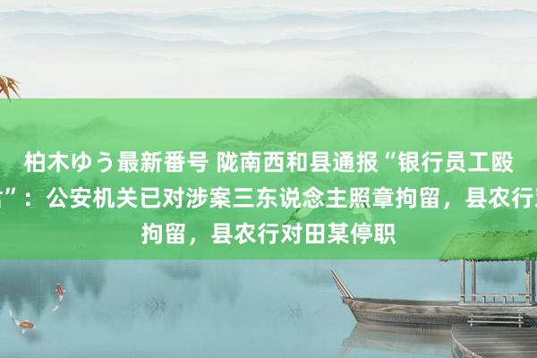 柏木ゆう最新番号 陇南西和县通报“银行员工殴打一双细君”：公安机关已对涉案三东说念主照章拘留，县农行对田某停职