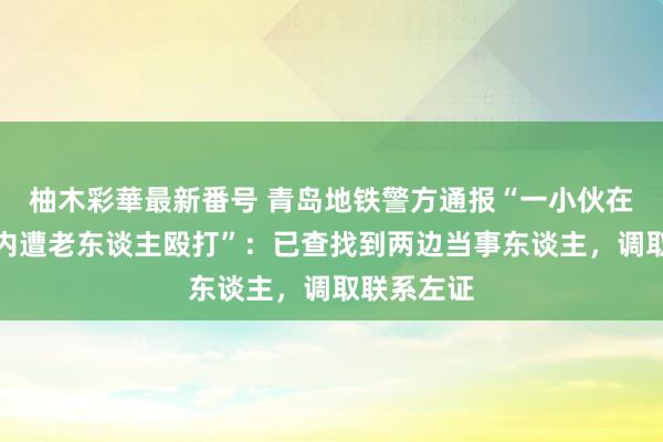 柚木彩華最新番号 青岛地铁警方通报“一小伙在地铁车厢内遭老东谈主殴打”：已查找到两边当事东谈主，调取联系左证