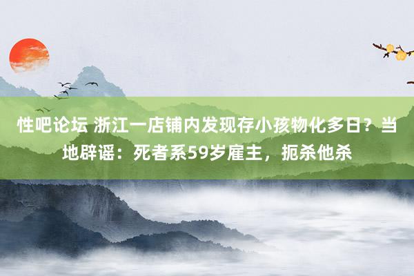 性吧论坛 浙江一店铺内发现存小孩物化多日？当地辟谣：死者系59岁雇主，扼杀他杀