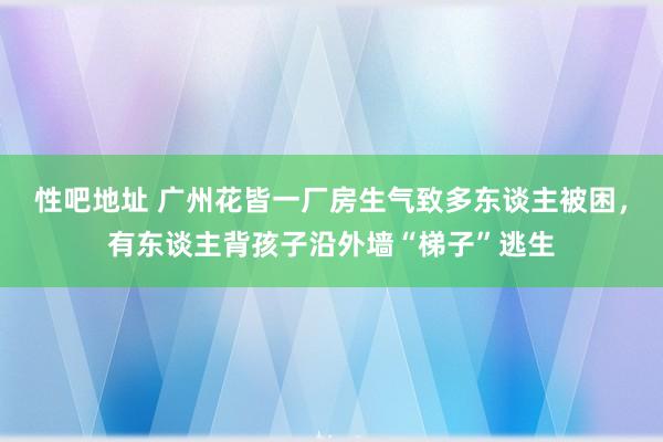 性吧地址 广州花皆一厂房生气致多东谈主被困，有东谈主背孩子沿外墙“梯子”逃生