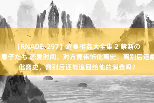 【RNADE-297】近●相姦大全集 2 禁断の性愛に堕ちた義母と息子たち 恋爱时间，对方竟讳饰仳离史，离别后还能追回给他的消费吗？