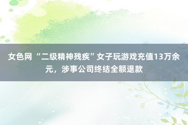 女色网 “二级精神残疾”女子玩游戏充值13万余元，涉事公司终结全额退款