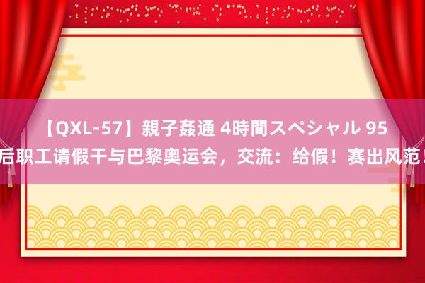 【QXL-57】親子姦通 4時間スペシャル 95后职工请假干与巴黎奥运会，交流：给假！赛出风范！