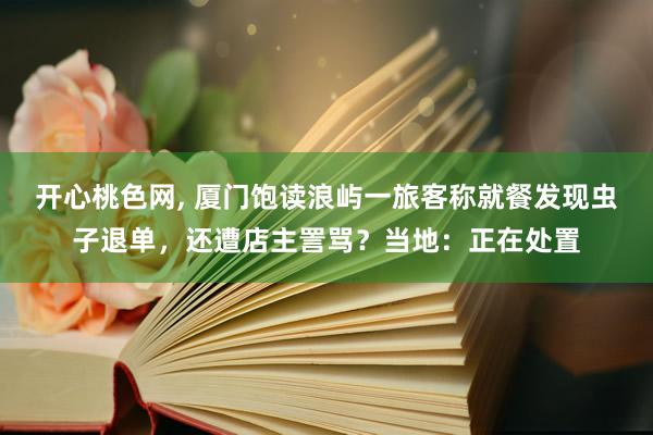 开心桃色网, 厦门饱读浪屿一旅客称就餐发现虫子退单，还遭店主詈骂？当地：正在处置