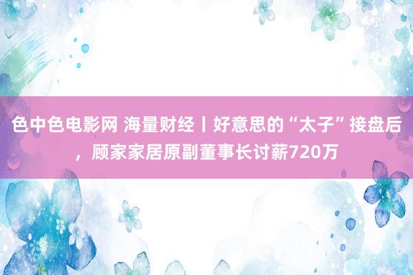 色中色电影网 海量财经丨好意思的“太子”接盘后，顾家家居原副董事长讨薪720万