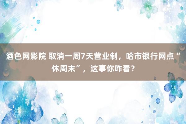 酒色网影院 取消一周7天营业制，哈市银行网点“休周末”，这事你咋看？