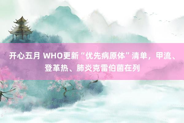 开心五月 WHO更新“优先病原体”清单，甲流、登革热、肺炎克雷伯菌在列