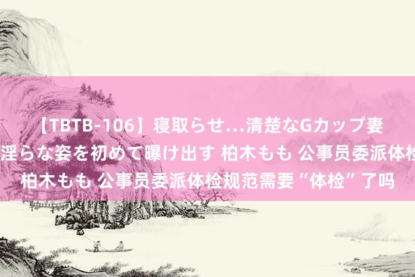 【TBTB-106】寝取らせ…清楚なGカップ妻が背徳感の快楽を知り淫らな姿を初めて曝け出す 柏木もも 公事员委派体检规范需要“体检”了吗