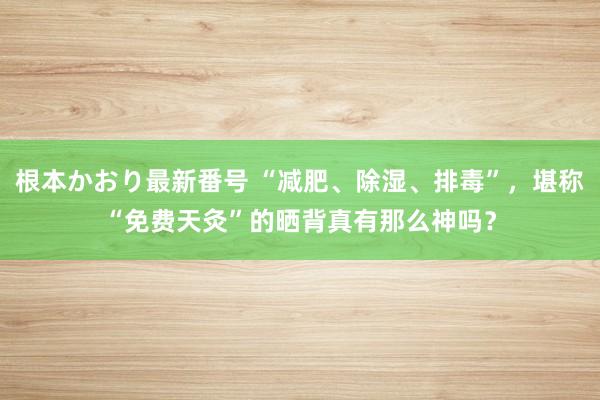 根本かおり最新番号 “减肥、除湿、排毒”，堪称“免费天灸”的晒背真有那么神吗？