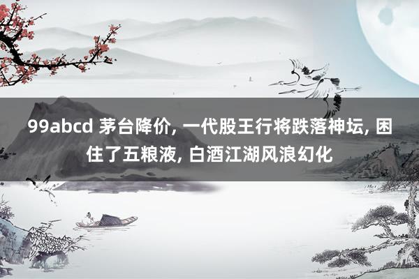 99abcd 茅台降价, 一代股王行将跌落神坛, 困住了五粮液, 白酒江湖风浪幻化