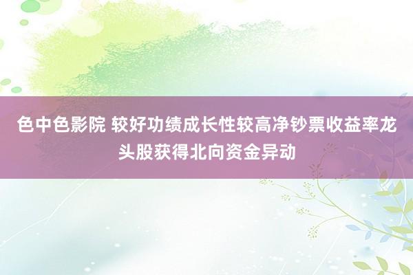 色中色影院 较好功绩成长性较高净钞票收益率龙头股获得北向资金异动