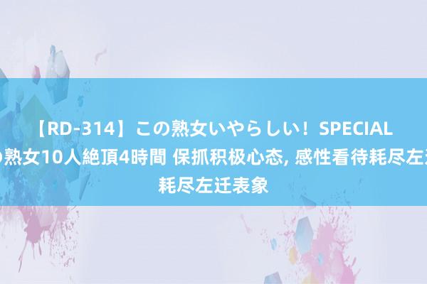 【RD-314】この熟女いやらしい！SPECIAL 魅惑の熟女10人絶頂4時間 保抓积极心态, 感性看待耗尽左迁表象