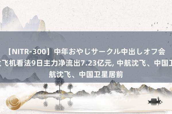 【NITR-300】中年おやじサークル中出しオフ会 BEST 大飞机看法9日主力净流出7.23亿元, 中航沈飞、中国卫星居前