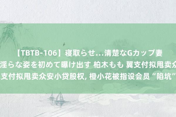 【TBTB-106】寝取らせ…清楚なGカップ妻が背徳感の快楽を知り淫らな姿を初めて曝け出す 柏木もも 翼支付拟甩卖众安小贷股权, 橙小花被指设会员“陷坑”粉碎花消者