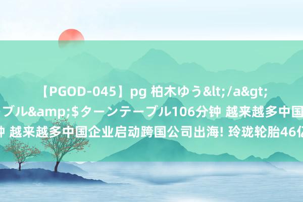 【PGOD-045】pg 柏木ゆう</a>2011-09-25ターンテーブル&$ターンテーブル106分钟 越来越多中国企业启动跨国公司出海! 玲珑轮胎46亿出海塞尔维亚