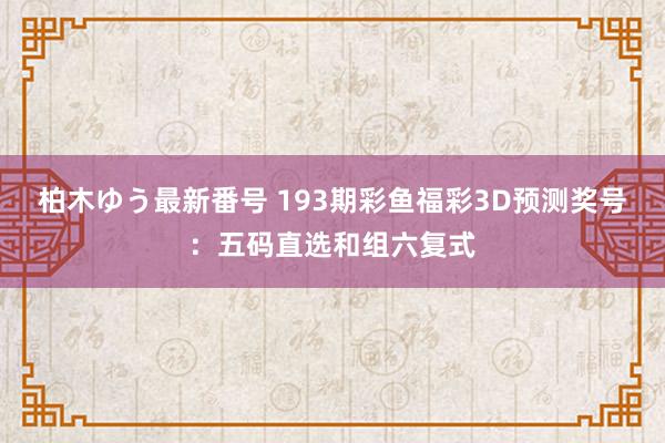 柏木ゆう最新番号 193期彩鱼福彩3D预测奖号：五码直选和组六复式