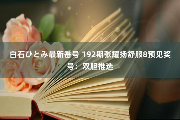 白石ひとみ最新番号 192期张耀扬舒服8预见奖号：双胆推选