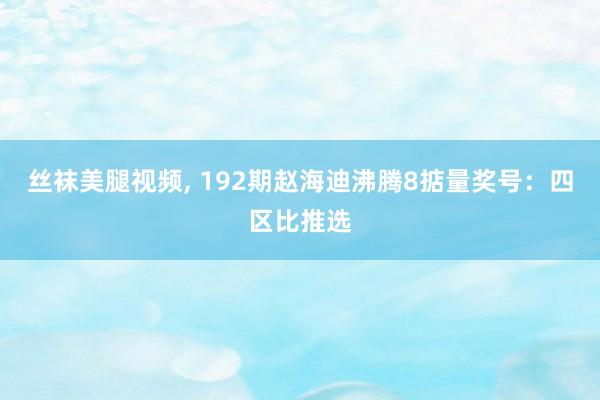 丝袜美腿视频, 192期赵海迪沸腾8掂量奖号：四区比推选