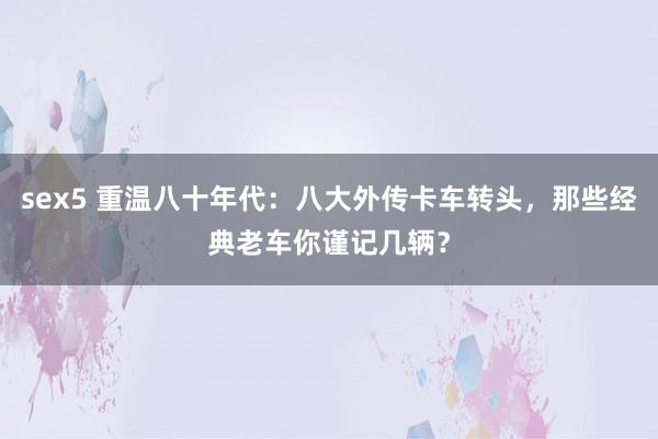 sex5 重温八十年代：八大外传卡车转头，那些经典老车你谨记几辆？