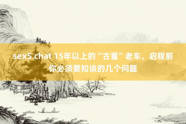 sex5 chat 15年以上的“古董”老车，启程前你必须要知谈的几个问题