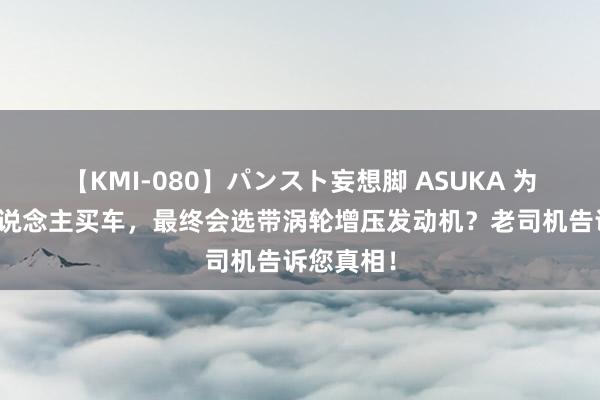 【KMI-080】パンスト妄想脚 ASUKA 为啥好多东说念主买车，最终会选带涡轮增压发动机？老司机告诉您真相！