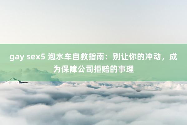 gay sex5 泡水车自救指南：别让你的冲动，成为保障公司拒赔的事理