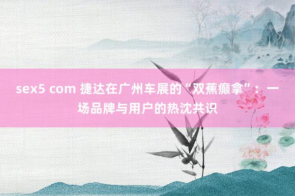 sex5 com 捷达在广州车展的“双蕉癫拿”：一场品牌与用户的热沈共识